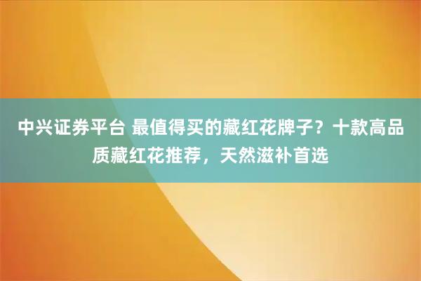 中兴证券平台 最值得买的藏红花牌子？十款高品质藏红花推荐，天然滋补首选