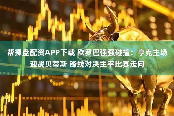 帮操盘配资APP下载 欧罗巴强强碰撞：亨克主场迎战贝蒂斯 锋线对决主宰比赛走向