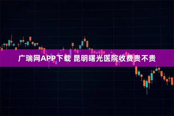 广瑞网APP下载 昆明曙光医院收费贵不贵