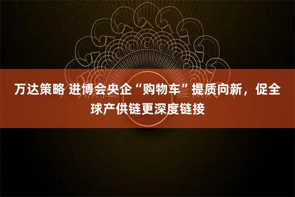 万达策略 进博会央企“购物车”提质向新，促全球产供链更深度链接