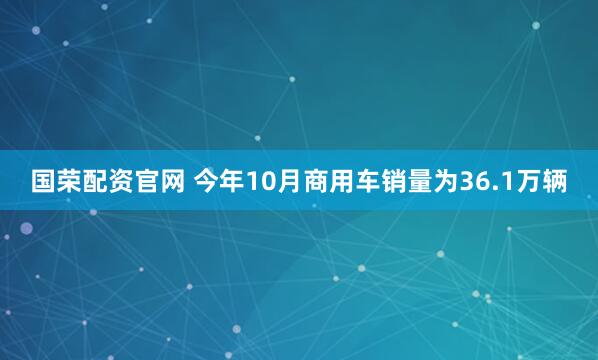 国荣配资官网 今年10月商用车销量为36.1万辆