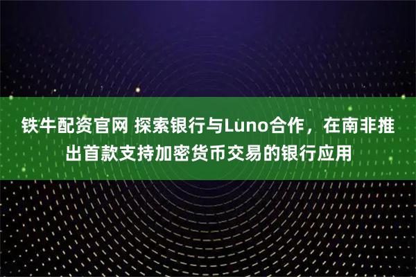 铁牛配资官网 探索银行与Luno合作，在南非推出首款支持加密货币交易的银行应用