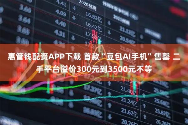 惠管钱配资APP下载 首款“豆包AI手机”售罄 二手平台溢价300元到3500元不等