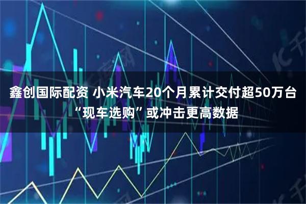 鑫创国际配资 小米汽车20个月累计交付超50万台 “现车选购”或冲击更高数据
