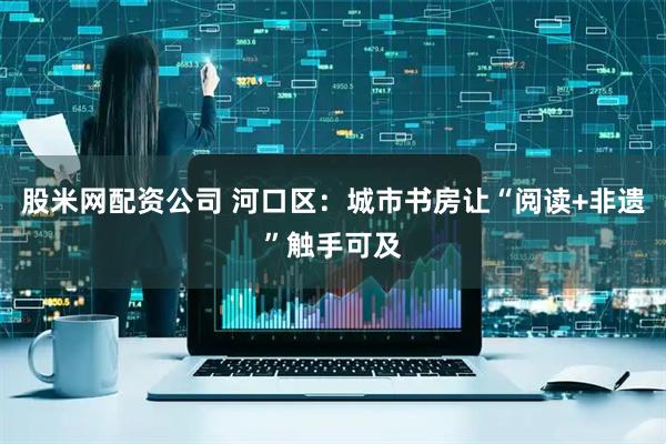 股米网配资公司 河口区：城市书房让“阅读+非遗”触手可及