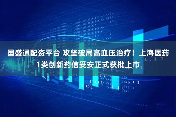 国盛通配资平台 攻坚破局高血压治疗！上海医药1类创新药信妥安正式获批上市