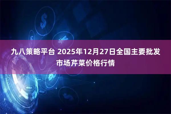 九八策略平台 2025年12月27日全国主要批发市场芹菜价格行情