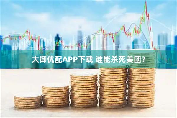 大御优配APP下载 谁能杀死美团？