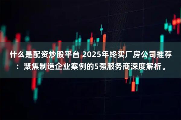 什么是配资炒股平台 2025年终买厂房公司推荐：聚焦制造企业案例的5强服务商深度解析。