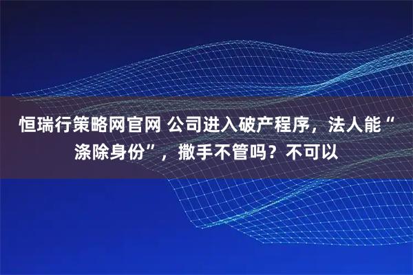 恒瑞行策略网官网 公司进入破产程序，法人能“涤除身份”，撒手不管吗？不可以