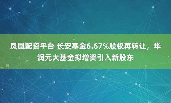 凤凰配资平台 长安基金6.67%股权再转让，华润元大基金拟增资引入新股东