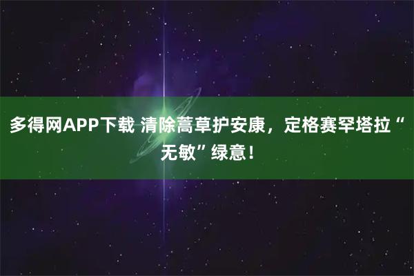 多得网APP下载 清除蒿草护安康，定格赛罕塔拉“无敏”绿意！