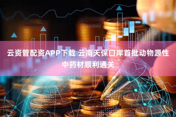 云资管配资APP下载 云南天保口岸首批动物源性中药材顺利通关
