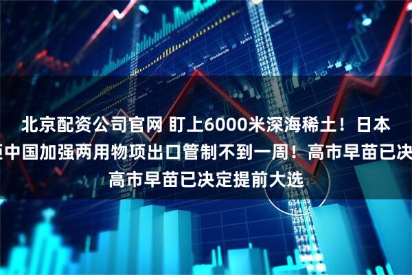北京配资公司官网 盯上6000米深海稀土！日本派船探查 距中国加强两用物项出口管制不到一周！高市早苗已决定提前大选
