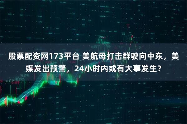 股票配资网173平台 美航母打击群驶向中东，美媒发出预警，24小时内或有大事发生？