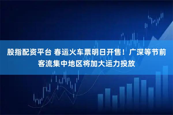 股指配资平台 春运火车票明日开售！广深等节前客流集中地区将加大运力投放