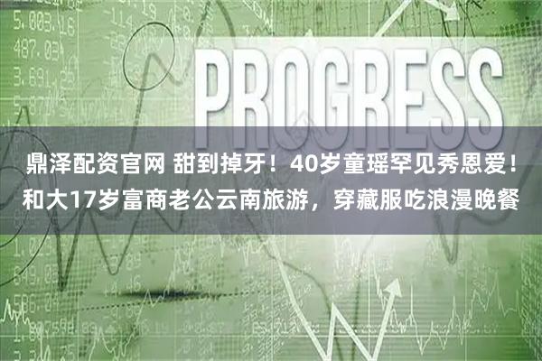 鼎泽配资官网 甜到掉牙！40岁童瑶罕见秀恩爱！和大17岁富商老公云南旅游，穿藏服吃浪漫晚餐