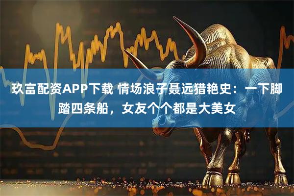 玖富配资APP下载 情场浪子聂远猎艳史：一下脚踏四条船，女友个个都是大美女