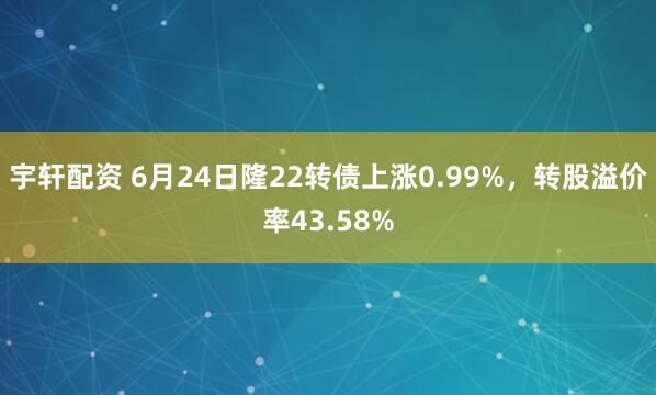 宇轩配资 6月24日隆22转债上涨0.99%，转股溢价率43.58%
