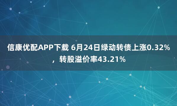 信康优配APP下载 6月24日绿动转债上涨0.32%，转股溢价率43.21%