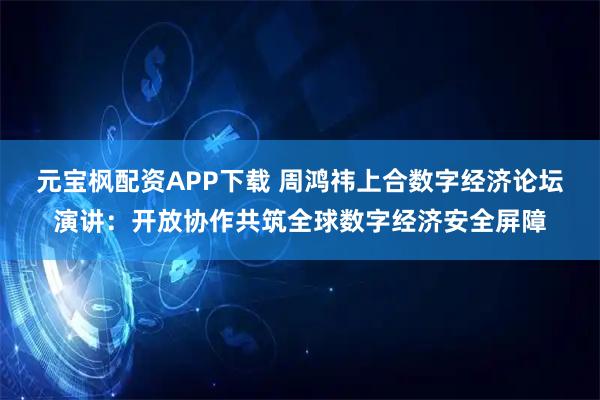 元宝枫配资APP下载 周鸿祎上合数字经济论坛演讲：开放协作共筑全球数字经济安全屏障