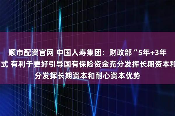 顺市配资官网 中国人寿集团：财政部“5年+3年+当年”考核方式 有利于更好引导国有保险资金充分发挥长期资本和耐心资本优势