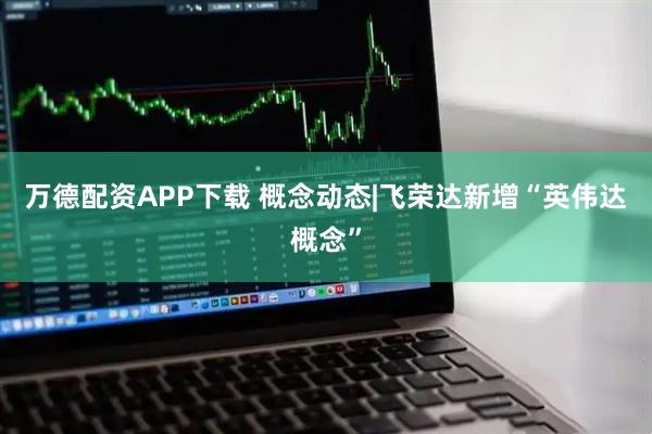 万德配资APP下载 概念动态|飞荣达新增“英伟达概念”