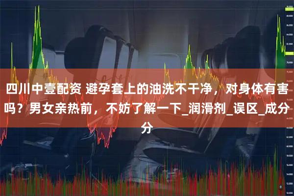 四川中壹配资 避孕套上的油洗不干净，对身体有害吗？男女亲热前，不妨了解一下_润滑剂_误区_成分