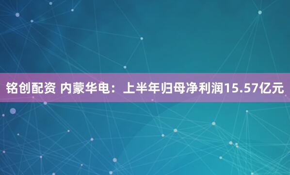 铭创配资 内蒙华电：上半年归母净利润15.57亿元