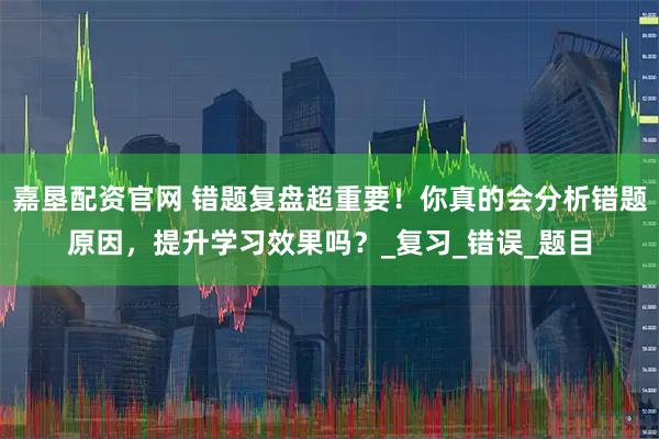 嘉垦配资官网 错题复盘超重要！你真的会分析错题原因，提升学习效果吗？_复习_错误_题目