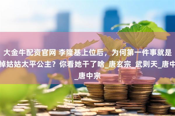 大金牛配资官网 李隆基上位后，为何第一件事就是除掉姑姑太平公主？你看她干了啥_唐玄宗_武则天_唐中宗