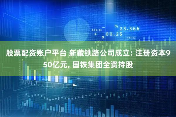 股票配资账户平台 新藏铁路公司成立: 注册资本950亿元, 国铁集团全资持股