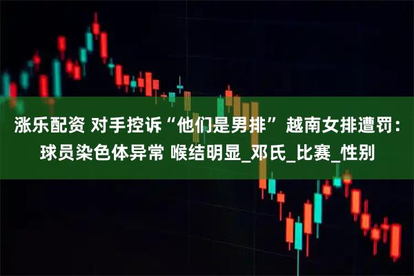涨乐配资 对手控诉“他们是男排” 越南女排遭罚：球员染色体异常 喉结明显_邓氏_比赛_性别