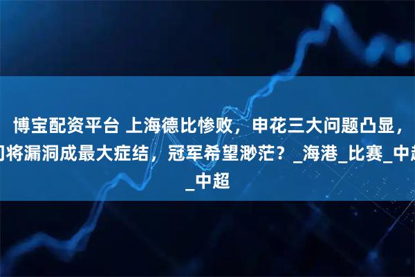 博宝配资平台 上海德比惨败，申花三大问题凸显，门将漏洞成最大症结，冠军希望渺茫？_海港_比赛_中超