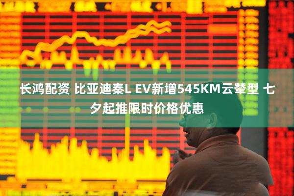 长鸿配资 比亚迪秦L EV新增545KM云辇型 七夕起推限时价格优惠