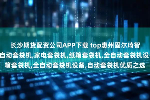 长沙期货配资公司APP下载 top惠州固尔琦智能设备有限公司:纸箱自动套袋机,家电套袋机,纸箱套袋机,全自动套袋机设备,自动套袋机优质之选