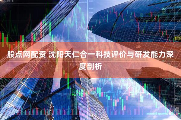 股点网配资 沈阳天仁合一科技评价与研发能力深度剖析