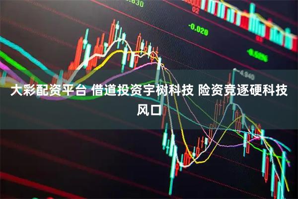 大彩配资平台 借道投资宇树科技 险资竞逐硬科技风口
