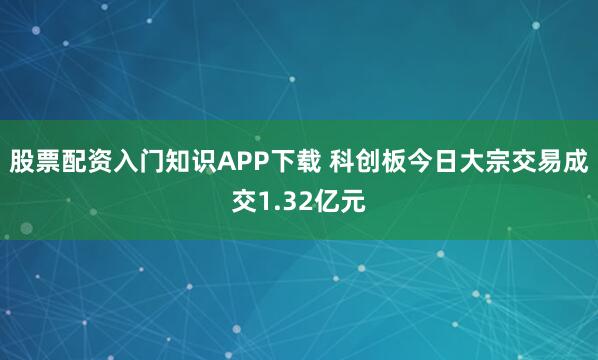 股票配资入门知识APP下载 科创板今日大宗交易成交1.32亿元