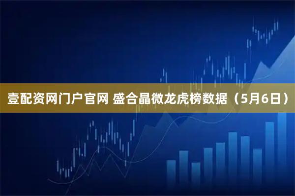 壹配资网门户官网 盛合晶微龙虎榜数据（5月6日）
