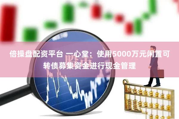 倍操盘配资平台 一心堂：使用5000万元闲置可转债募集资金进行现金管理